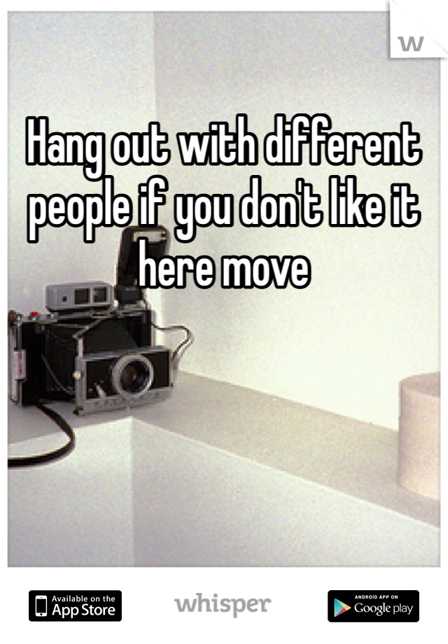 Hang out with different people if you don't like it here move