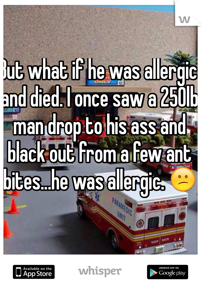 But what if he was allergic and died. I once saw a 250lb man drop to his ass and black out from a few ant bites...he was allergic. 😕 