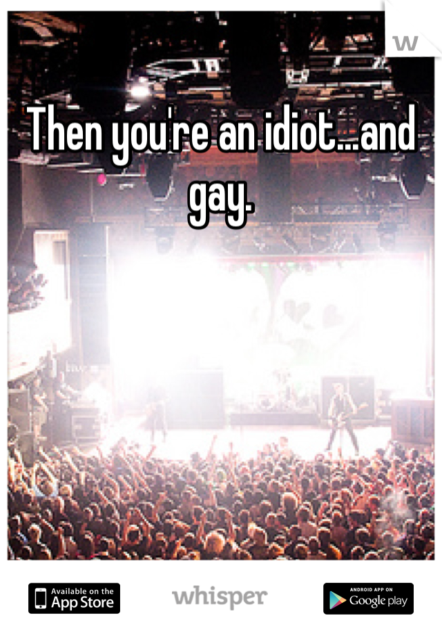 Then you're an idiot...and gay. 