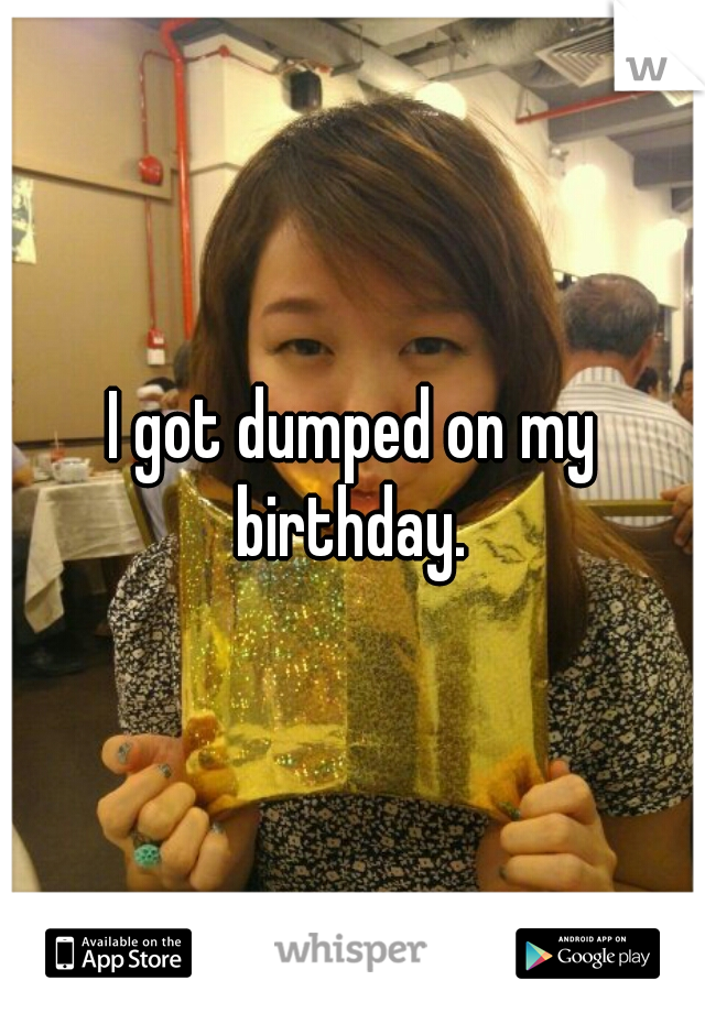 I got dumped on my birthday. 