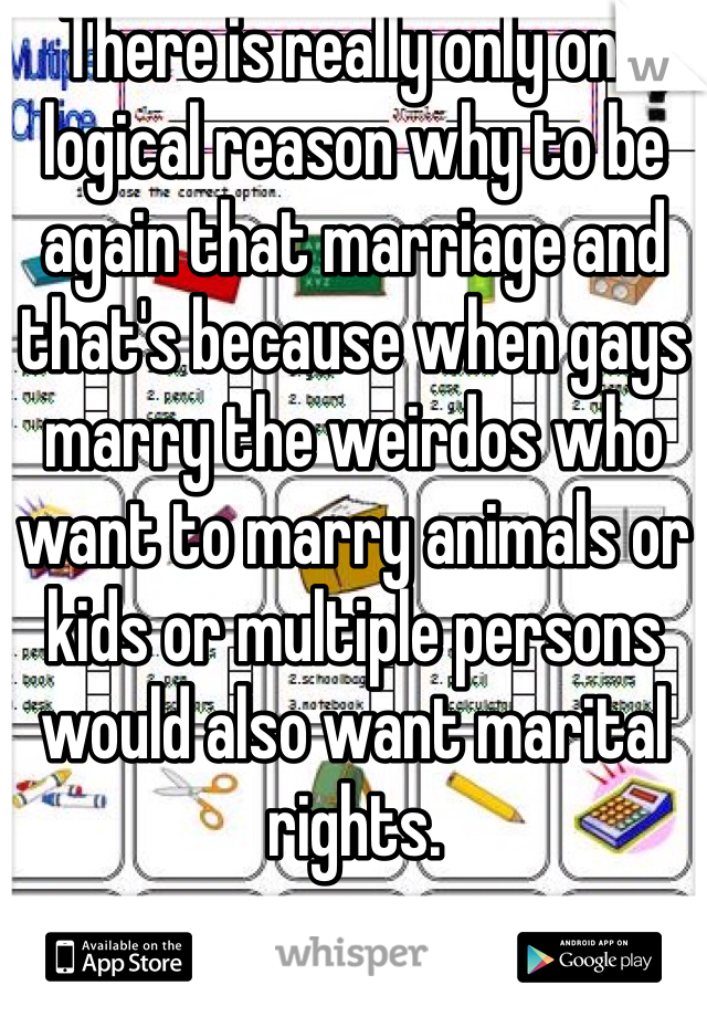 There is really only one logical reason why to be again that marriage and that's because when gays marry the weirdos who want to marry animals or kids or multiple persons would also want marital rights.