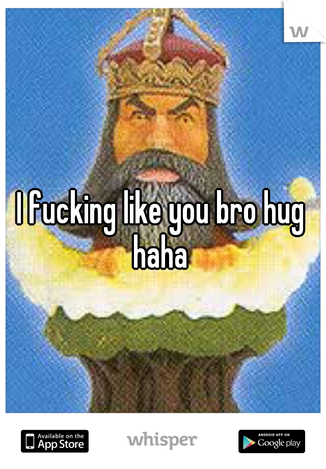 I fucking like you bro hug haha 