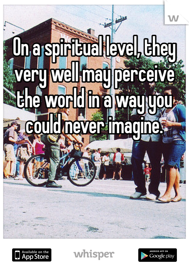 On a spiritual level, they very well may perceive the world in a way you could never imagine.