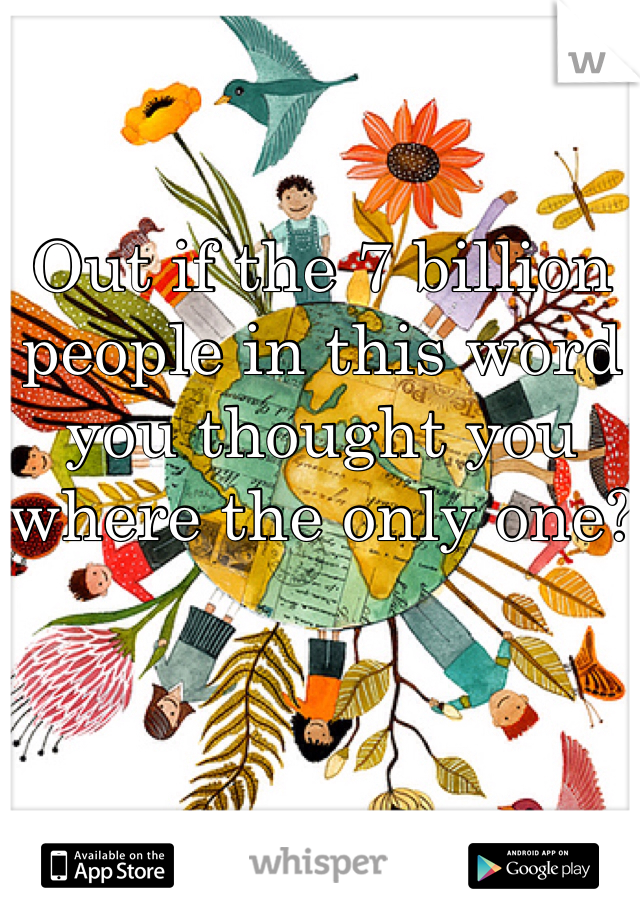 Out if the 7 billion people in this word you thought you where the only one?