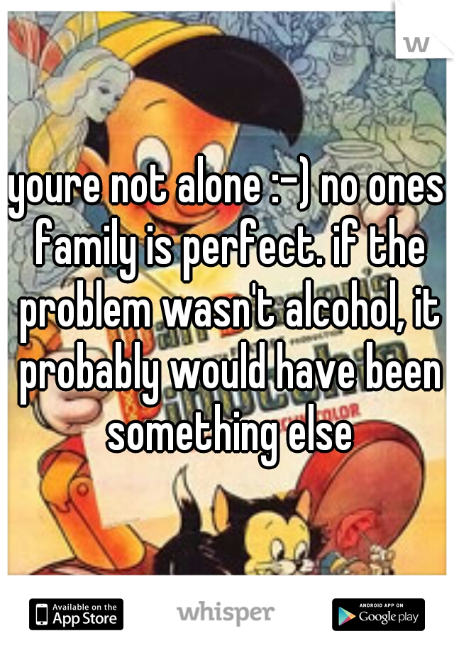 youre not alone :-) no ones family is perfect. if the problem wasn't alcohol, it probably would have been something else