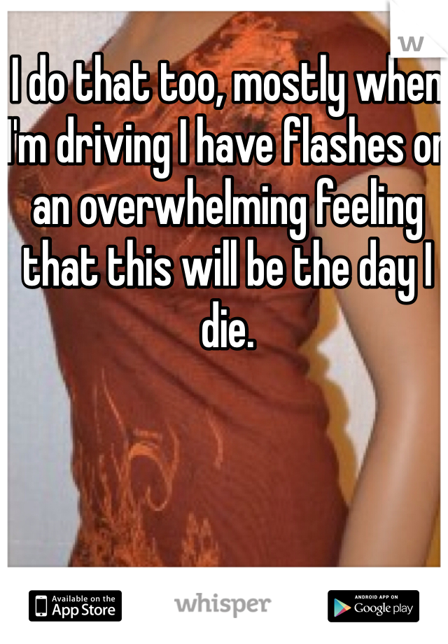 I do that too, mostly when I'm driving I have flashes or an overwhelming feeling that this will be the day I die. 
