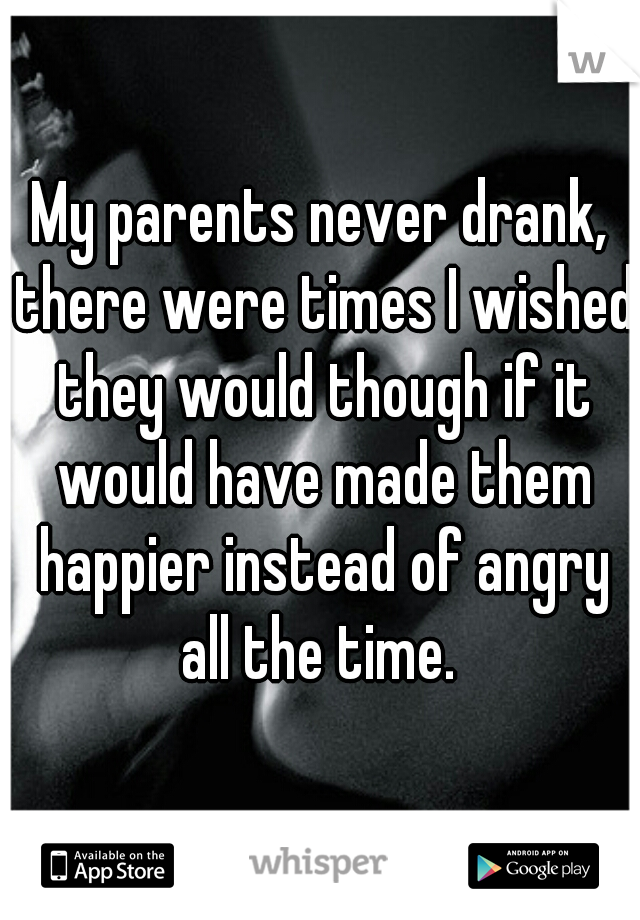 My parents never drank, there were times I wished they would though if it would have made them happier instead of angry all the time. 