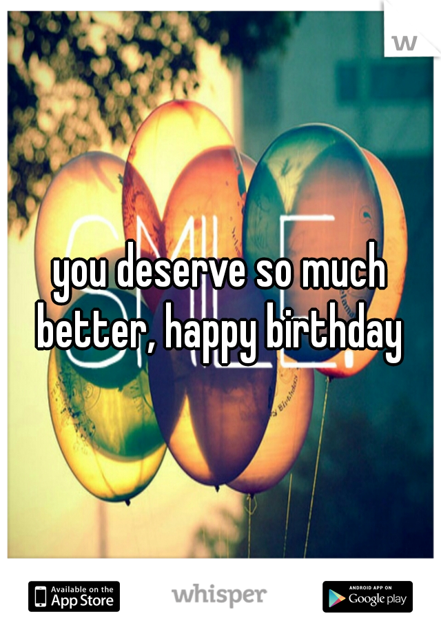 you deserve so much better, happy birthday 