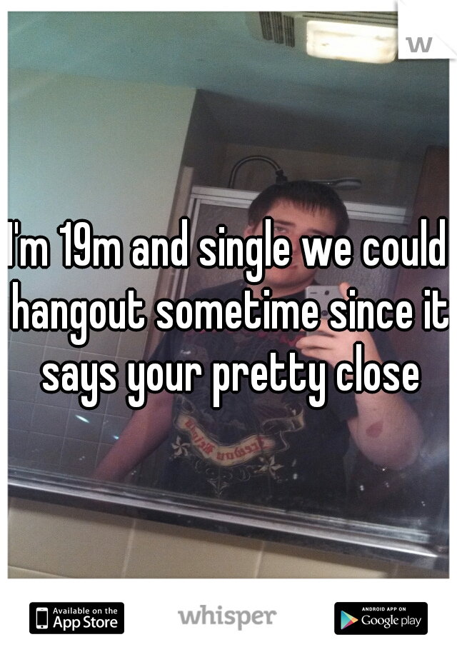 I'm 19m and single we could hangout sometime since it says your pretty close