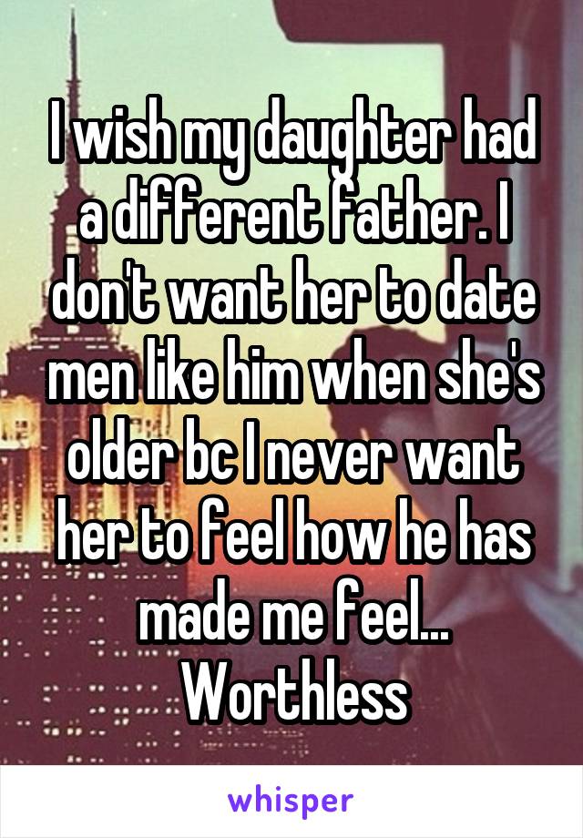 I wish my daughter had a different father. I don't want her to date men like him when she's older bc I never want her to feel how he has made me feel... Worthless