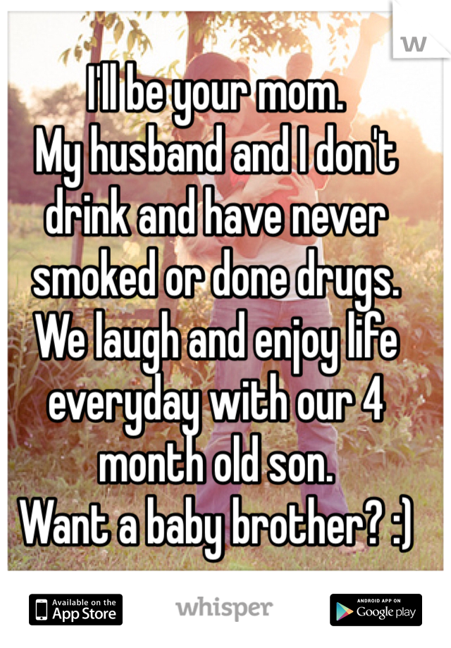 I'll be your mom. 
My husband and I don't drink and have never smoked or done drugs. 
We laugh and enjoy life everyday with our 4 month old son. 
Want a baby brother? :)