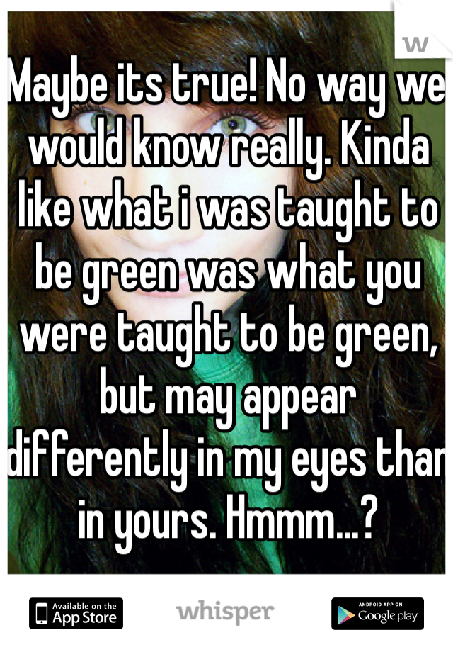 Maybe its true! No way we would know really. Kinda like what i was taught to be green was what you were taught to be green, but may appear differently in my eyes than in yours. Hmmm...?