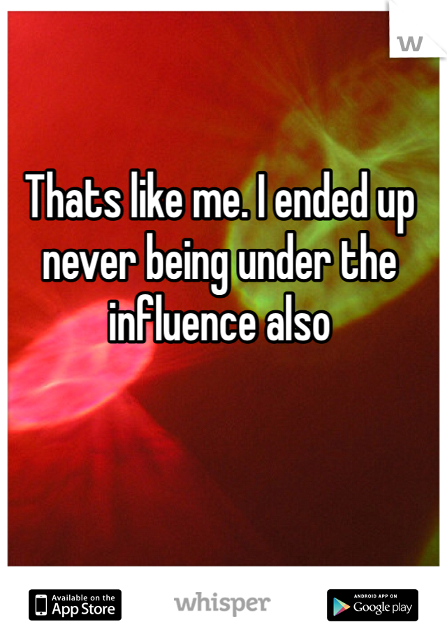 Thats like me. I ended up never being under the influence also