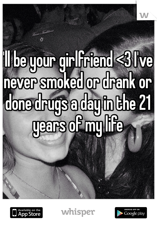 I'll be your girlfriend <3 I've never smoked or drank or done drugs a day in the 21 years of my life