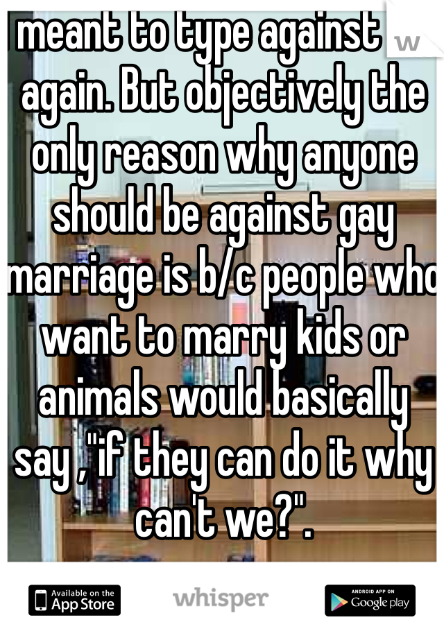 I meant to type against not again. But objectively the only reason why anyone should be against gay marriage is b/c people who want to marry kids or animals would basically say ,"if they can do it why can't we?".