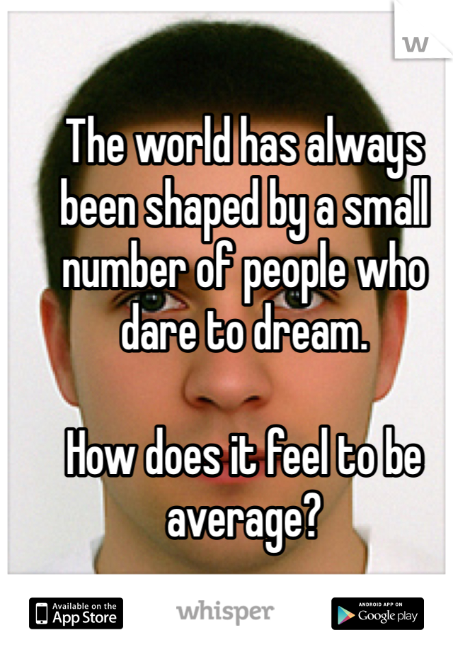 The world has always been shaped by a small number of people who dare to dream. 

How does it feel to be average?