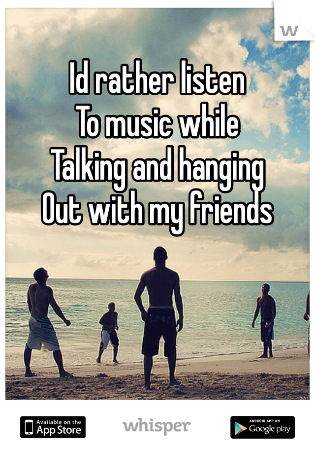 Id rather listen
To music while
Talking and hanging
Out with my friends
