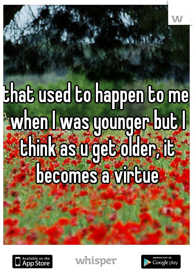that used to happen to me when I was younger but I think as u get older, it becomes a virtue