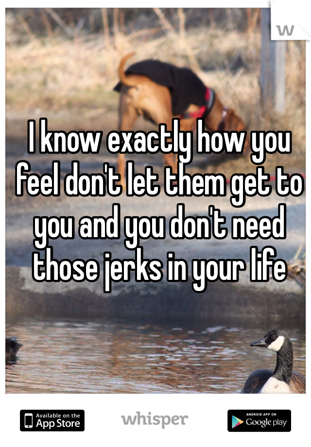 I know exactly how you feel don't let them get to you and you don't need those jerks in your life 