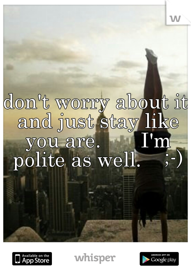 don't worry about it and just stay like you are.       I'm polite as well.    ;-)