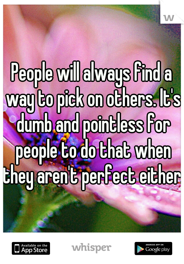 People will always find a way to pick on others. It's dumb and pointless for people to do that when they aren't perfect either.