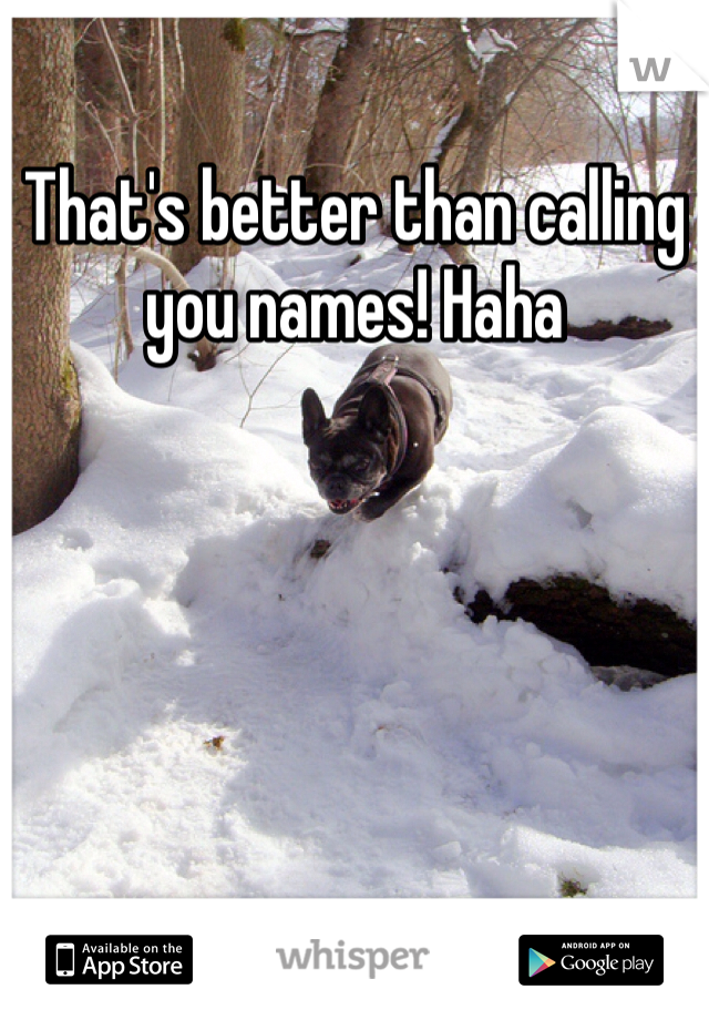 That's better than calling you names! Haha