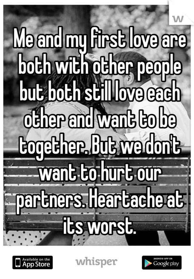 Me and my first love are both with other people but both still love each other and want to be together. But we don't want to hurt our partners. Heartache at its worst.