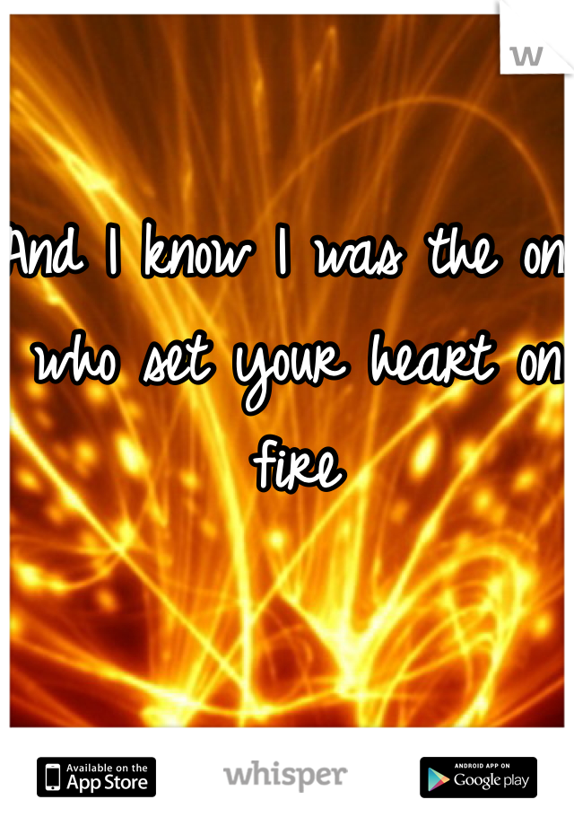 And I know I was the one who set your heart on fire