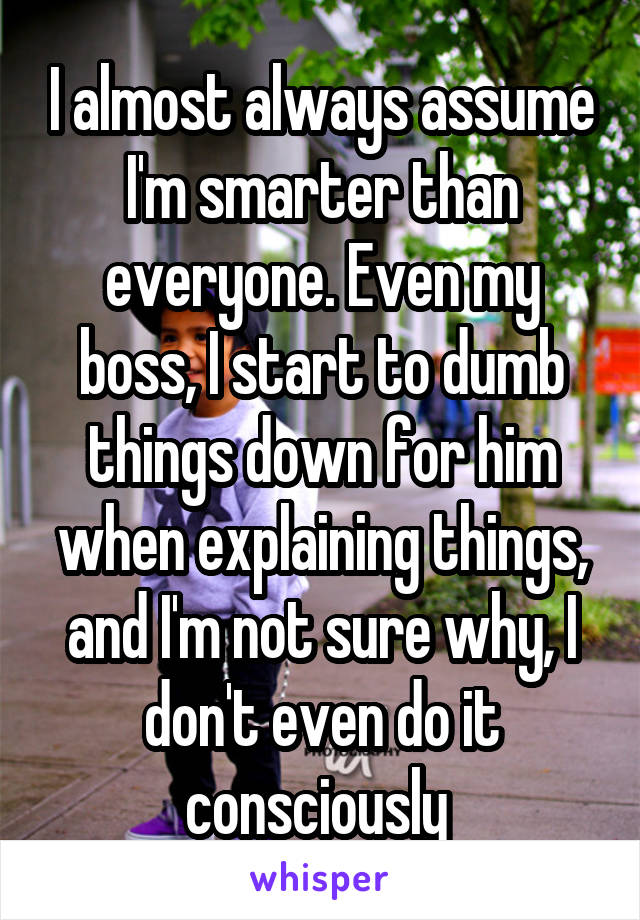 I almost always assume I'm smarter than everyone. Even my boss, I start to dumb things down for him when explaining things, and I'm not sure why, I don't even do it consciously 
