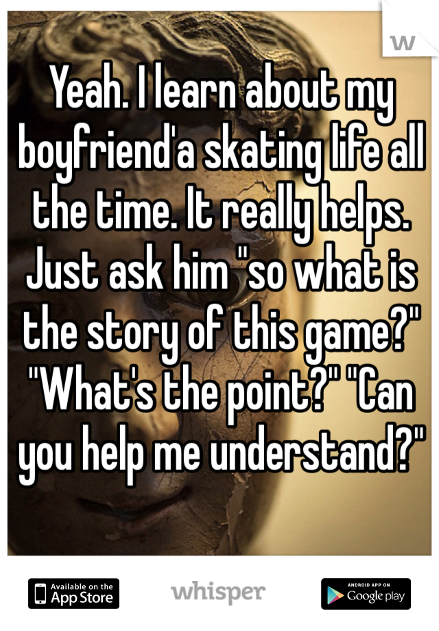 Yeah. I learn about my boyfriend'a skating life all the time. It really helps. Just ask him "so what is the story of this game?" "What's the point?" "Can you help me understand?"