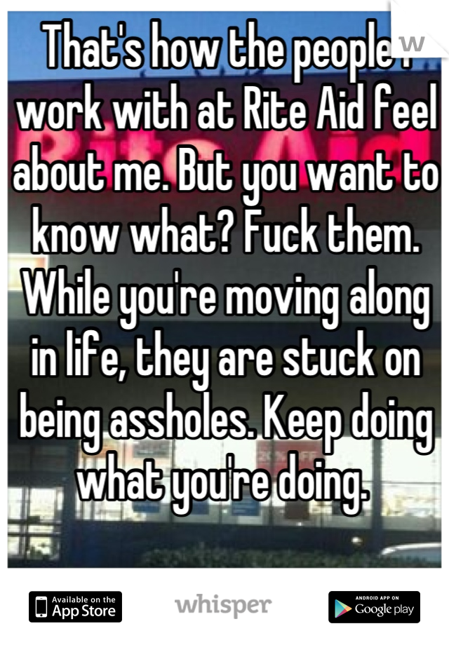That's how the people I work with at Rite Aid feel about me. But you want to know what? Fuck them. While you're moving along in life, they are stuck on being assholes. Keep doing what you're doing. 