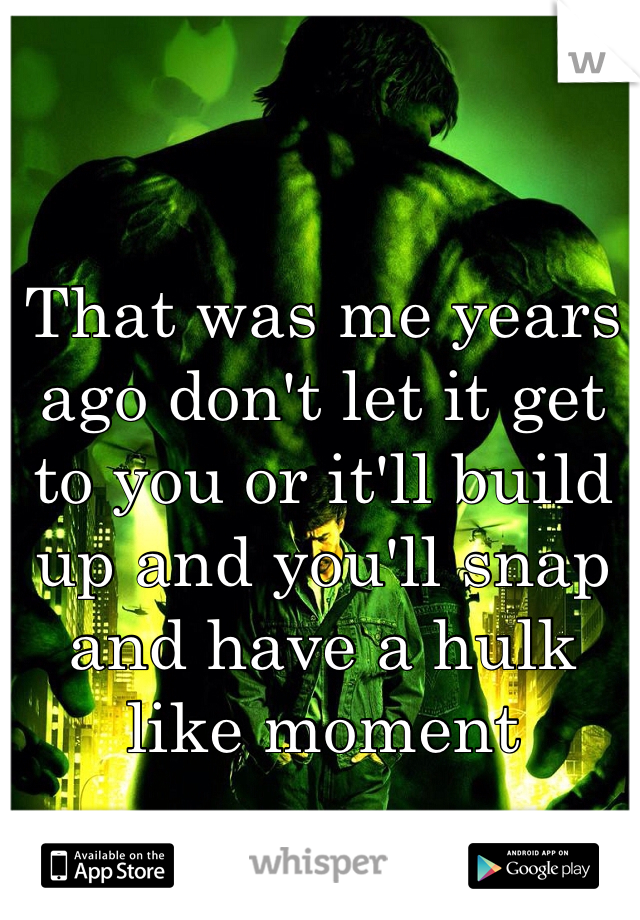 That was me years ago don't let it get to you or it'll build up and you'll snap and have a hulk like moment