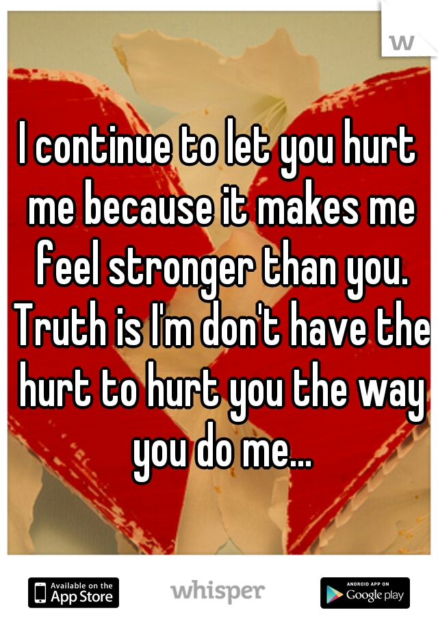 I continue to let you hurt me because it makes me feel stronger than you. Truth is I'm don't have the hurt to hurt you the way you do me...