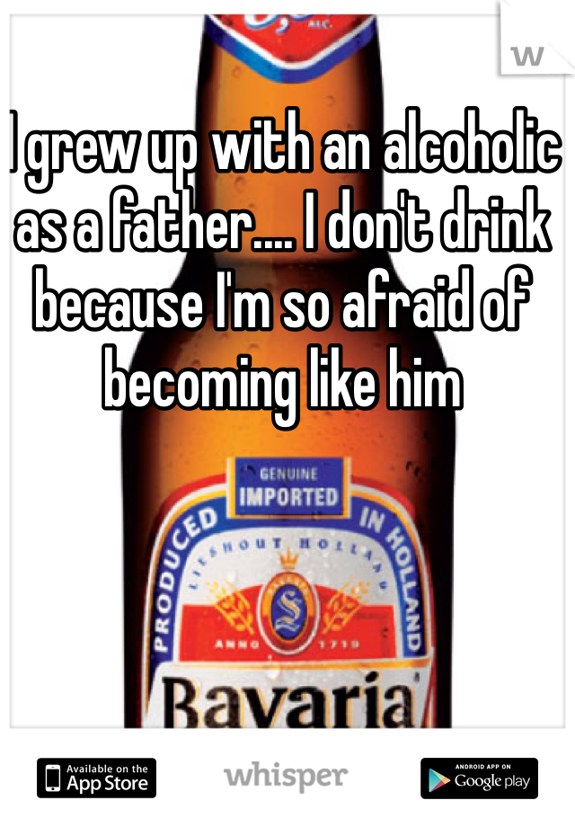 I grew up with an alcoholic as a father.... I don't drink because I'm so afraid of becoming like him 