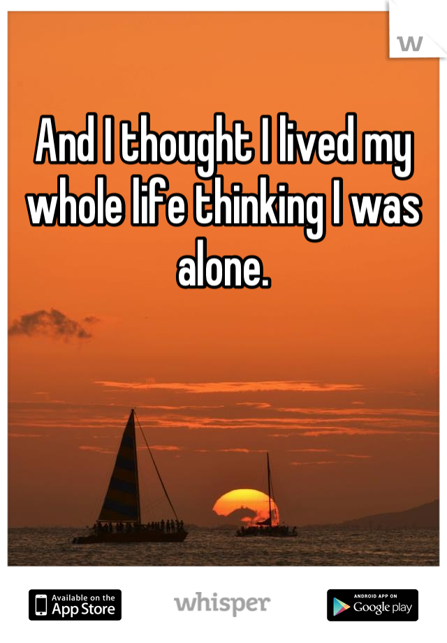 And I thought I lived my whole life thinking I was alone.