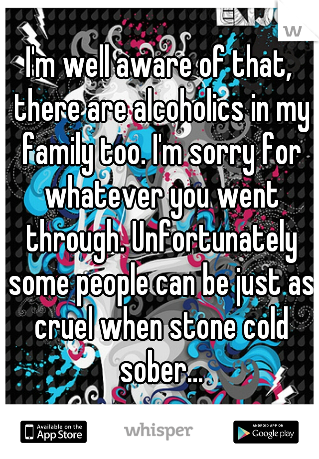 I'm well aware of that, there are alcoholics in my family too. I'm sorry for whatever you went through. Unfortunately some people can be just as cruel when stone cold sober...