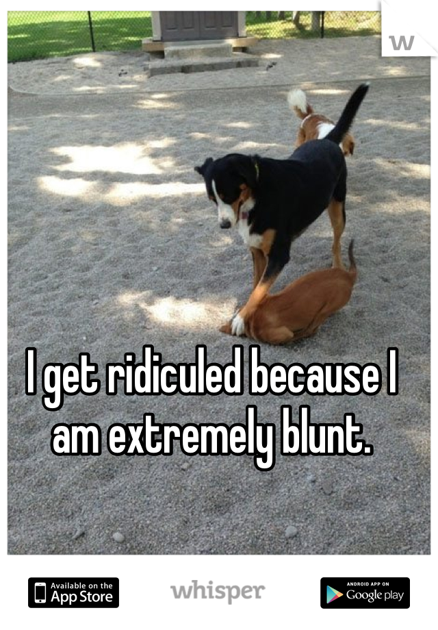 I get ridiculed because I am extremely blunt. 