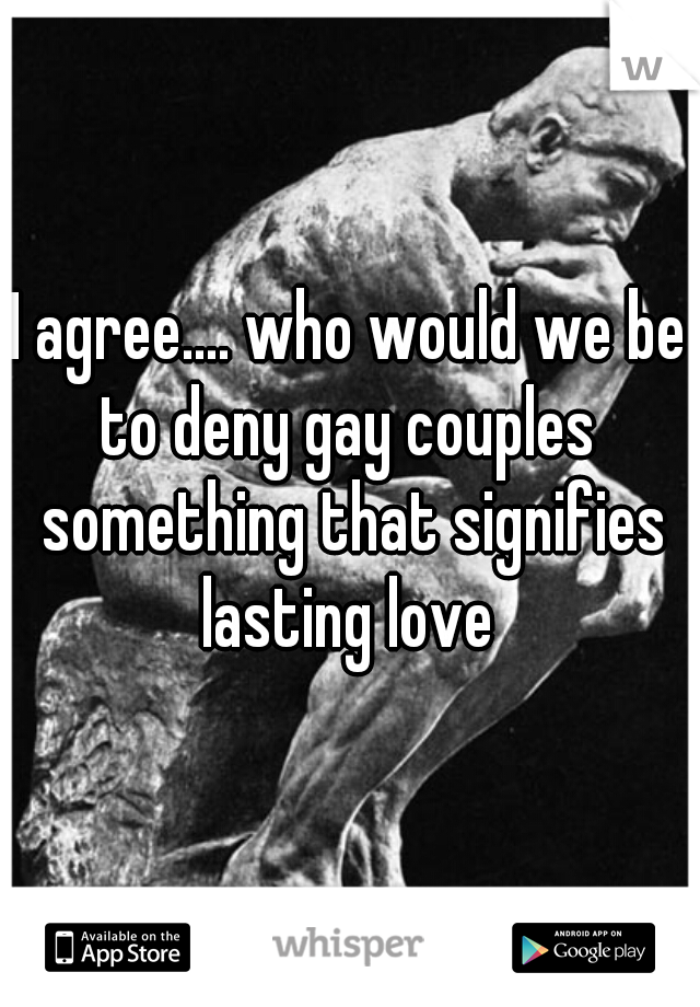 I agree.... who would we be to deny gay couples  something that signifies lasting love 