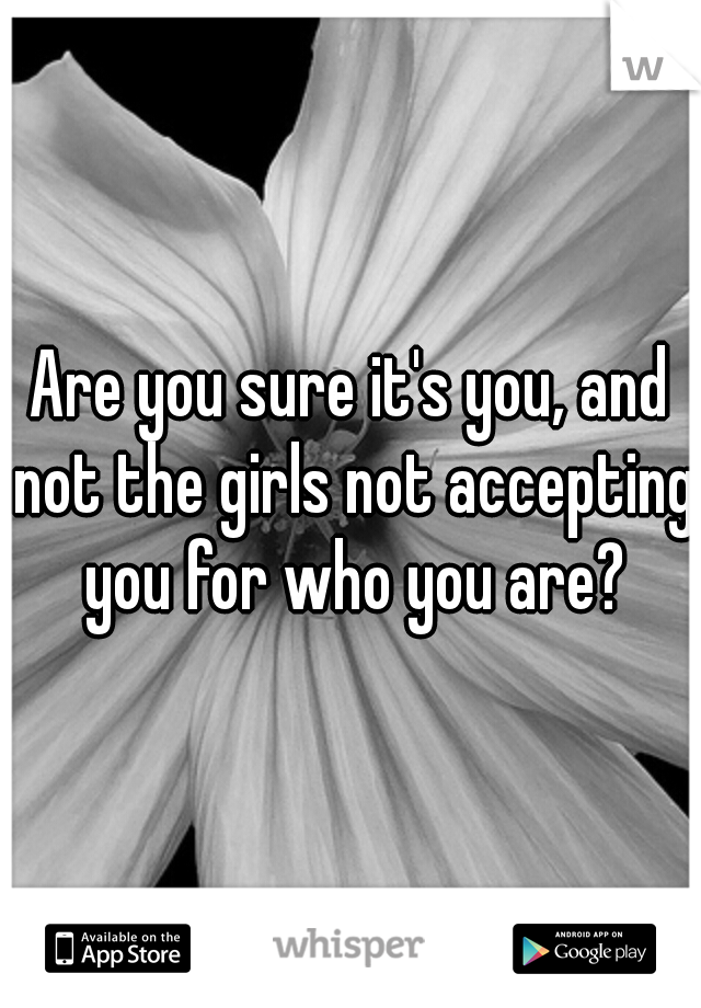 Are you sure it's you, and not the girls not accepting you for who you are?