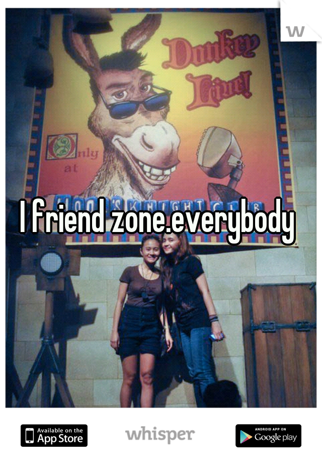 I friend zone.everybody 