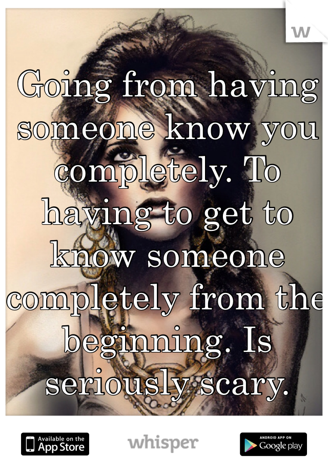Going from having someone know you completely. To having to get to know someone completely from the beginning. Is seriously scary. 