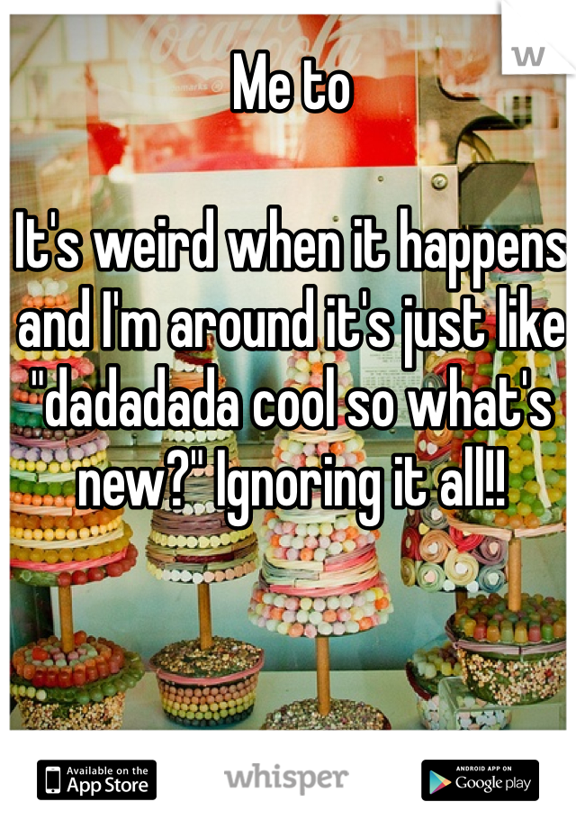 Me to

It's weird when it happens and I'm around it's just like "dadadada cool so what's new?" Ignoring it all!!