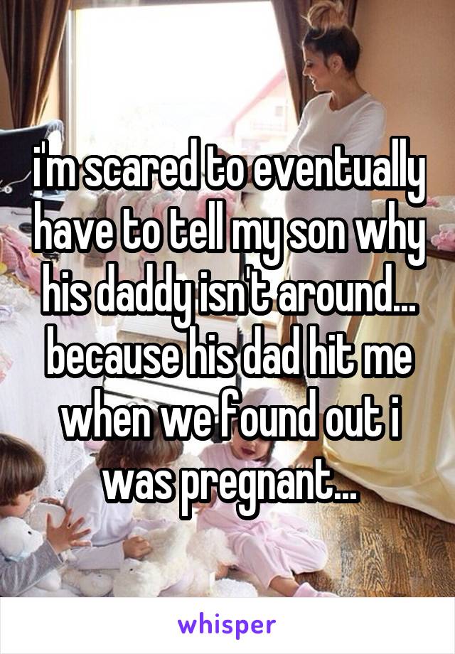 i'm scared to eventually have to tell my son why his daddy isn't around... because his dad hit me when we found out i was pregnant...