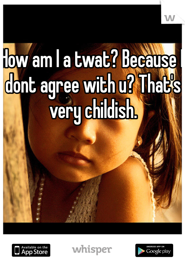 How am I a twat? Because I dont agree with u? That's very childish.