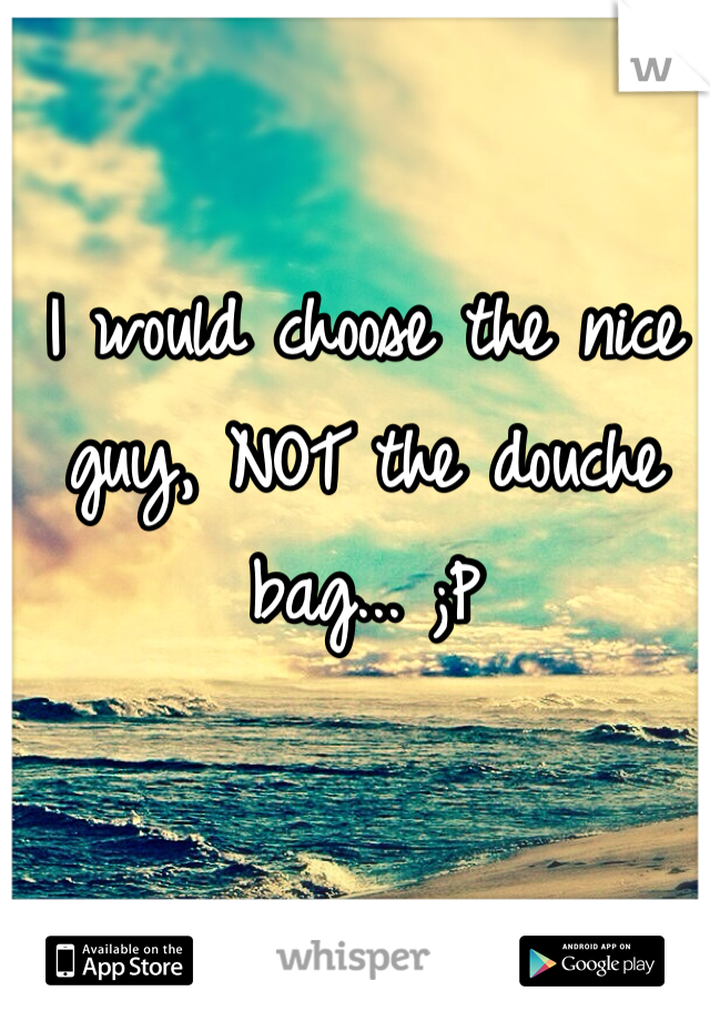 I would choose the nice guy, NOT the douche bag... ;P