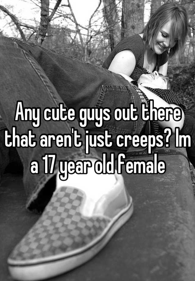 any-cute-guys-out-there-that-aren-t-just-creeps-im-a-17-year-old-female