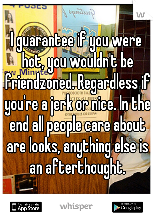 I guarantee if you were hot, you wouldn't be friendzoned. Regardless if you're a jerk or nice. In the end all people care about are looks, anything else is an afterthought.