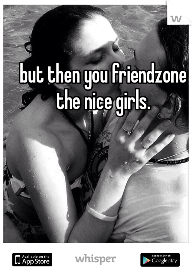 but then you friendzone the nice girls. 