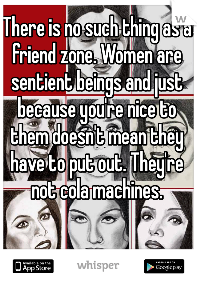 There is no such thing as a friend zone. Women are sentient beings and just because you're nice to them doesn't mean they have to put out. They're not cola machines.