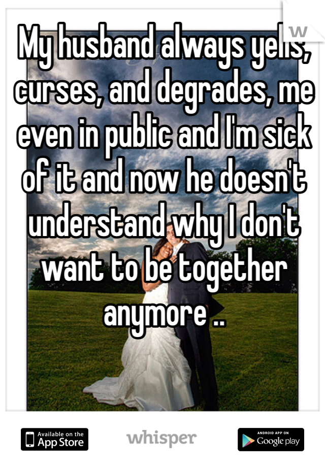 My husband always yells, curses, and degrades, me even in public and I'm sick of it and now he doesn't understand why I don't want to be together anymore .. 